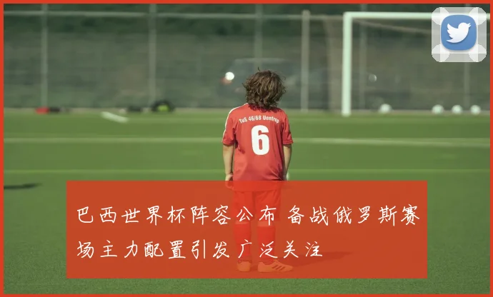 巴西世界杯阵容公布 备战俄罗斯赛场主力配置引发广泛关注