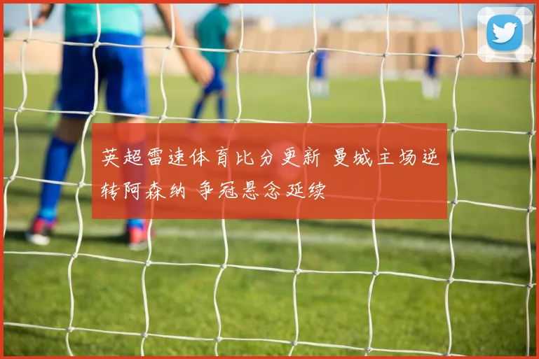 英超雷速体育比分更新 曼城主场逆转阿森纳 争冠悬念延续